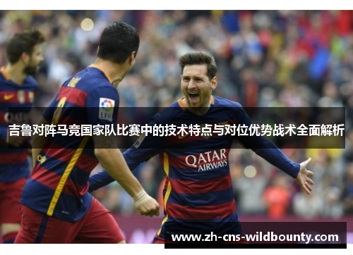 吉鲁对阵马竞国家队比赛中的技术特点与对位优势战术全面解析 吉鲁对阵马竞国家队比赛中的技术特点与对位优势战术全面解析