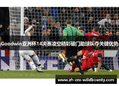 Goodwin亚洲杯14决赛凌空精彩破门助球队夺关键优势 Goodwin亚洲杯14决赛凌空精彩破门助球队夺关键优势