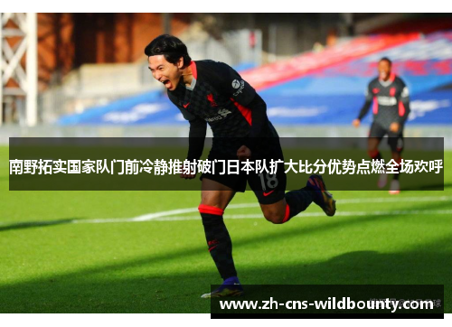 南野拓实国家队门前冷静推射破门日本队扩大比分优势点燃全场欢呼 南野拓实国家队门前冷静推射破门日本队扩大比分优势点燃全场欢呼