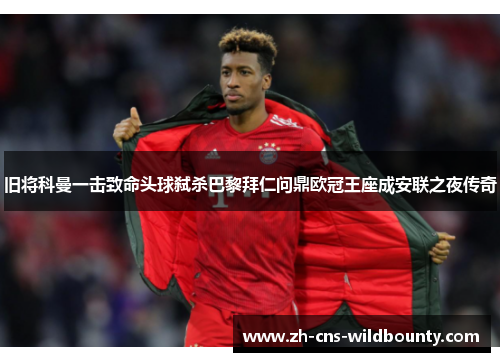 旧将科曼一击致命头球弑杀巴黎拜仁问鼎欧冠王座成安联之夜传奇 旧将科曼一击致命头球弑杀巴黎拜仁问鼎欧冠王座成安联之夜传奇