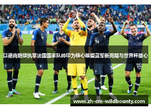 以德尚继续执掌法国国家队帅印为核心展望蓝军新周期与世界杯雄心