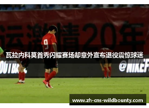瓦拉内科莫首秀闪耀赛场却意外宣布退役震惊球迷 瓦拉内科莫首秀闪耀赛场却意外宣布退役震惊球迷